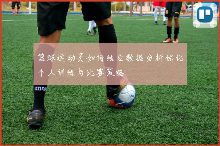 篮球运动员如何结合数据分析优化个人训练与比赛策略