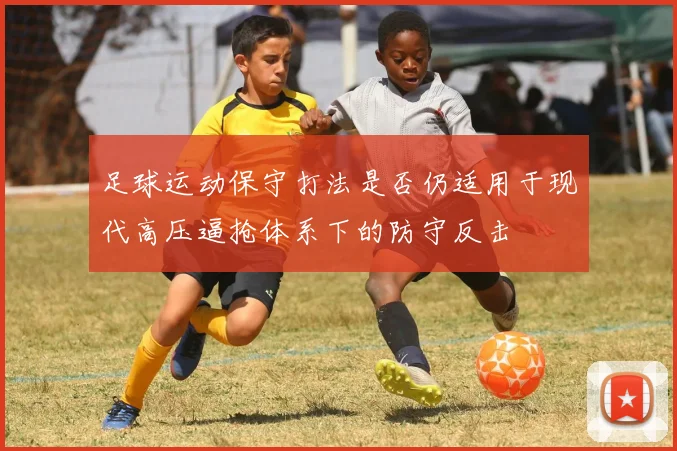 足球运动保守打法是否仍适用于现代高压逼抢体系下的防守反击