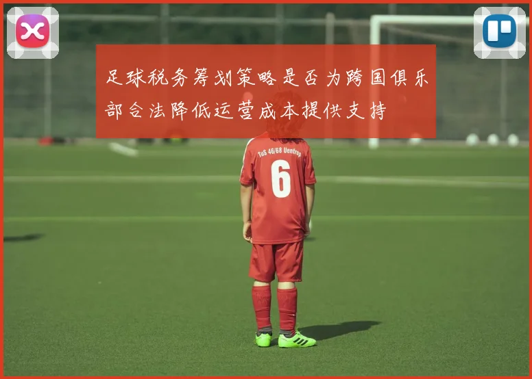 足球税务筹划策略是否为跨国俱乐部合法降低运营成本提供支持