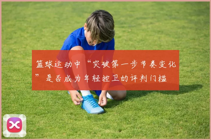 篮球运动中“突破第一步节奏变化”是否成为年轻控卫的评判门槛
